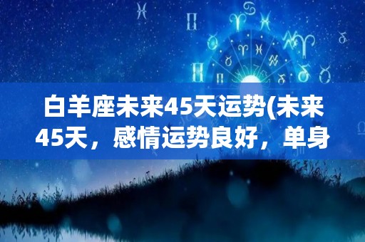 白羊座未来45天运势(未来45天，感情运势良好，单身者容易被异性吸引的星座)