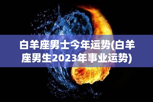 白羊座男士今年运势(白羊座男生2023年事业运势)