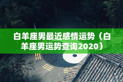 白羊座男最近感情运势（白羊座男运势查询2020）