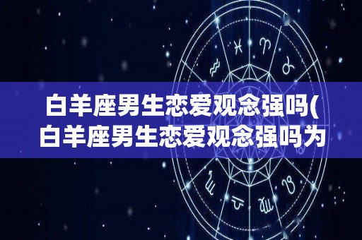 白羊座男生恋爱观念强吗(白羊座男生恋爱观念强吗为什么)