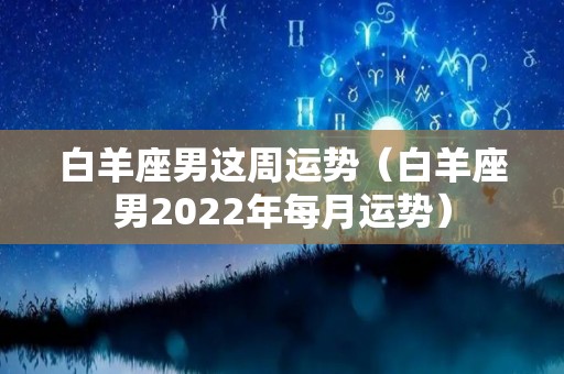 白羊座男这周运势（白羊座男2022年每月运势）