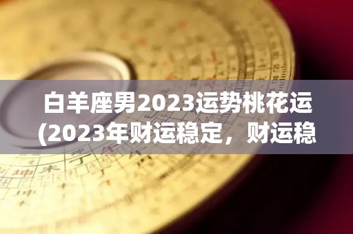 白羊座男2023运势桃花运(2023年财运稳定，财运稳定的星座)