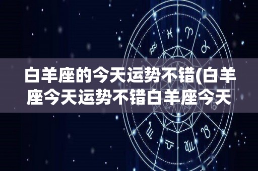 白羊座的今天运势不错(白羊座今天运势不错白羊座今天运势(本月))