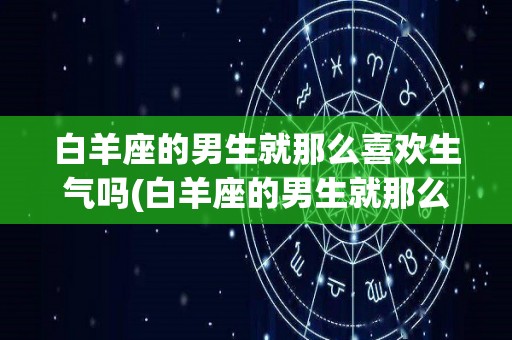 白羊座的男生就那么喜欢生气吗(白羊座的男生就那么喜欢生气吗知乎)