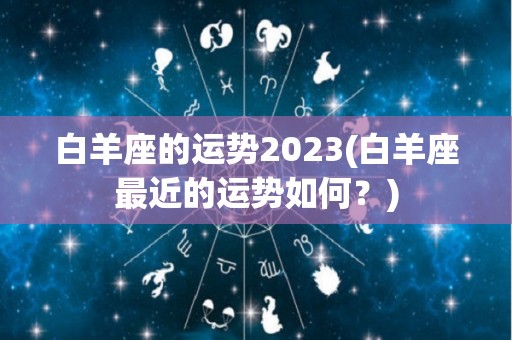 白羊座的运势2023(白羊座最近的运势如何？)