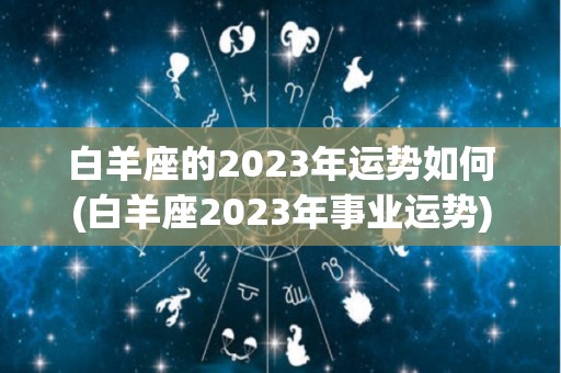 白羊座的2023年运势如何(白羊座2023年事业运势)