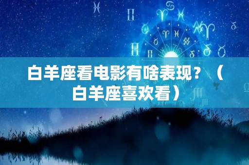 白羊座看电影有啥表现？（白羊座喜欢看）