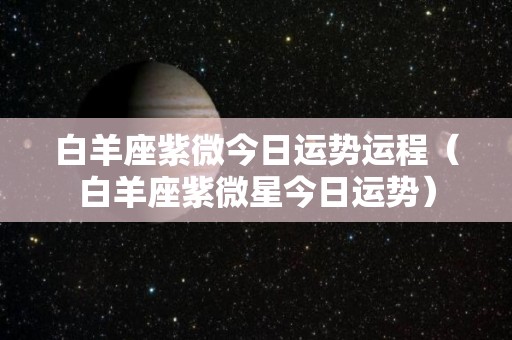 白羊座紫微今日运势运程（白羊座紫微星今日运势）