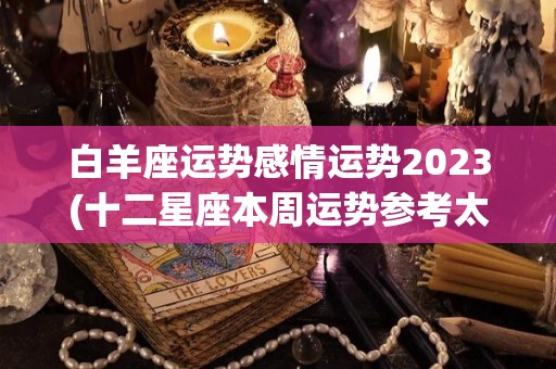 白羊座运势感情运势2023(十二星座本周运势参考太阳及上升星座白羊座本周运势)