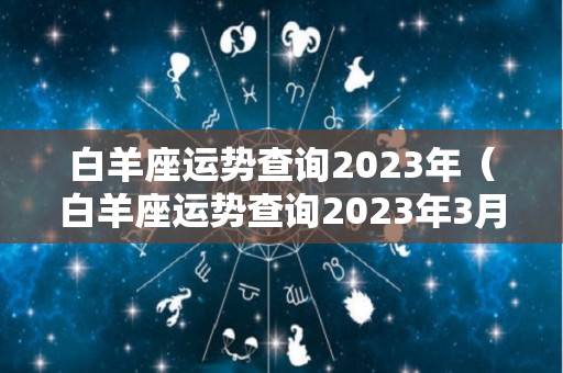 白羊座运势查询2023年（白羊座运势查询2023年3月份）