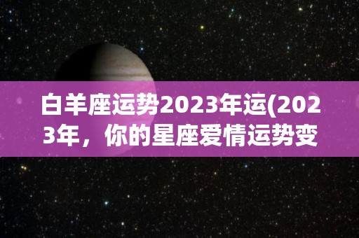 白羊座运势2023年运(2023年，你的星座爱情运势变化如何，白羊座2023年运势)