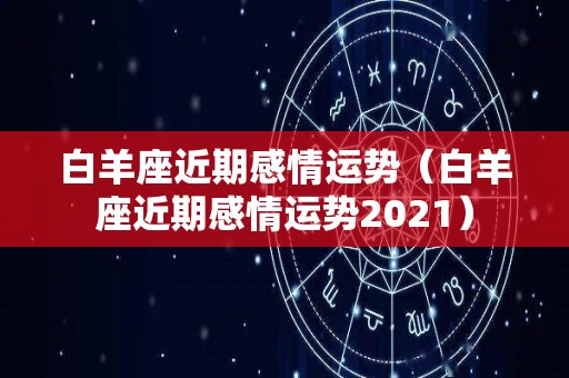 白羊座近期感情运势（白羊座近期感情运势2021）