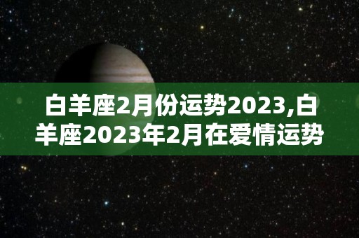 白羊座2月份运势2023,白羊座2023年2月在爱情运势2023年2月整体运势