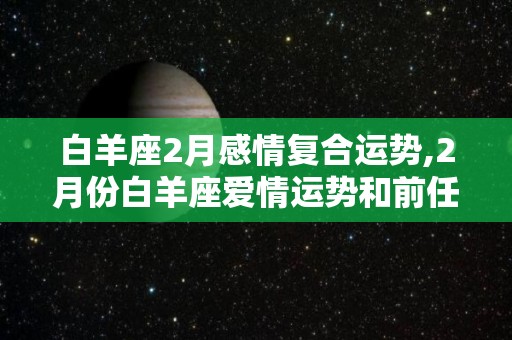 白羊座2月感情复合运势,2月份白羊座爱情运势和前任的续合度会如何