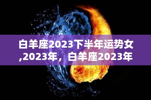 白羊座2023下半年运势女,2023年，白羊座2023年运势，事业运势总体而言，财运不错