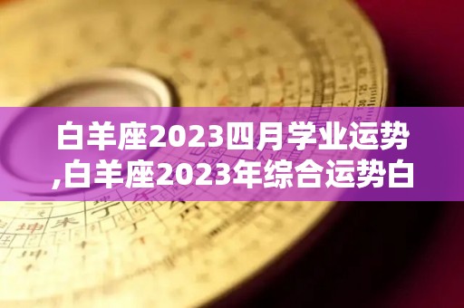 白羊座2023四月学业运势,白羊座2023年综合运势白羊座2023年综合运势略有欠缺