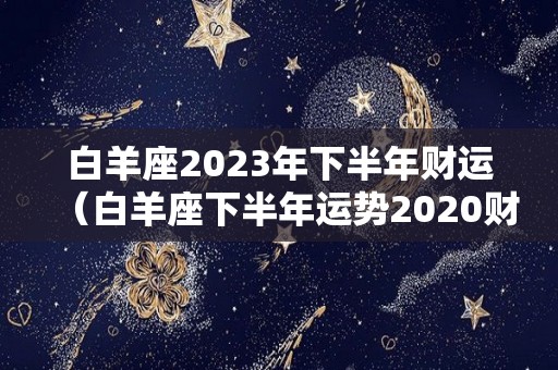 白羊座2023年下半年财运（白羊座下半年运势2020财运）