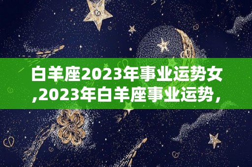 白羊座2023年事业运势女,2023年白羊座事业运势，事业发展不错