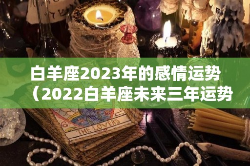 白羊座2023年的感情运势（2022白羊座未来三年运势）