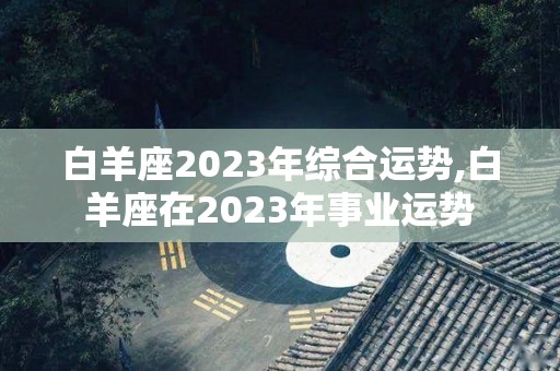 白羊座2023年综合运势,白羊座在2023年事业运势