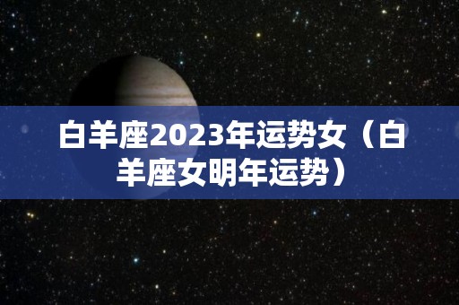 白羊座2023年运势女（白羊座女明年运势）