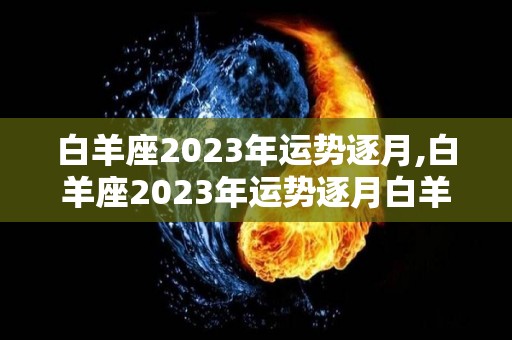 白羊座2023年运势逐月,白羊座2023年运势逐月白羊座2023年运势:★★★☆☆在新的一年里