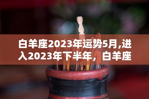 白羊座2023年运势5月,进入2023年下半年，白羊座的职场运势会更加低迷