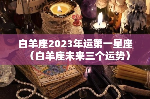 白羊座2023年运第一星座（白羊座未来三个运势）