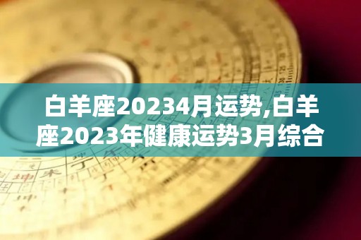 白羊座20234月运势,白羊座2023年健康运势3月综合运势3月综合运势