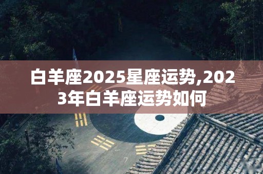 白羊座2025星座运势,2023年白羊座运势如何