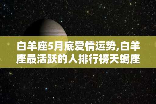 白羊座5月底爱情运势,白羊座最活跃的人排行榜天蝎座前五名水火不相容的巨蟹座第三名