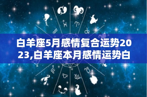 白羊座5月感情复合运势2023,白羊座本月感情运势白羊座在感情当中属于哪一方面