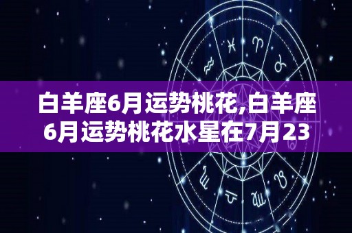 白羊座6月运势桃花,白羊座6月运势桃花水星在7月23日到7月23日逆行