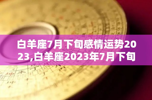 白羊座7月下旬感情运势2023,白羊座2023年7月下旬运势详解白羊座2023年7月下旬运势详解