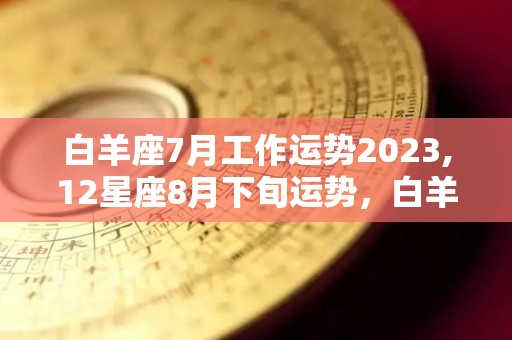 白羊座7月工作运势2023,12星座8月下旬运势，白羊座2023年，金星在爱与被爱的领域