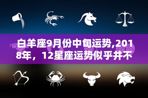 白羊座9月份中旬运势,2018年，12星座运势似乎并不是很理想，但至少对各方面的影响有影响