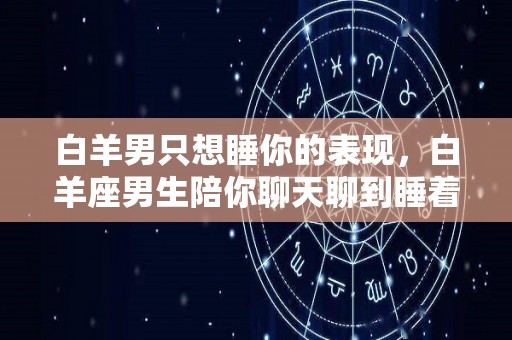 白羊男只想睡你的表现，白羊座男生陪你聊天聊到睡着是真爱吗（白羊男一直想睡你）