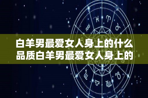 白羊男最爱女人身上的什么品质白羊男最爱女人身上的哪种品质（白羊男最爱什么样的女人）