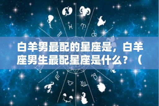 白羊男最配的星座是，白羊座男生最配星座是什么？（白羊座男最配哪个星座）