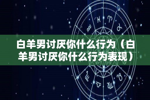 白羊男讨厌你什么行为（白羊男讨厌你什么行为表现）