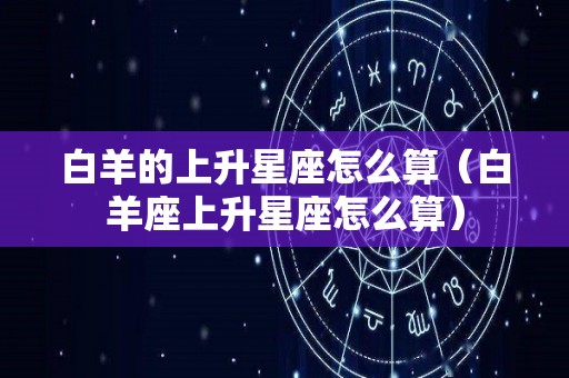 白羊的上升星座怎么算（白羊座上升星座怎么算）