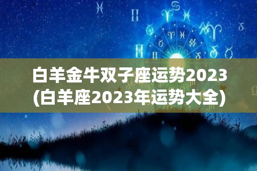 白羊金牛双子座运势2023(白羊座2023年运势大全)