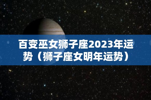 百变巫女狮子座2023年运势（狮子座女明年运势）