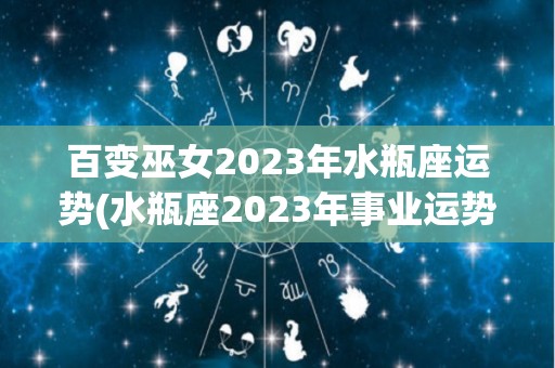 百变巫女2023年水瓶座运势(水瓶座2023年事业运势水瓶座2023年事业运势)