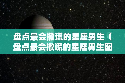 盘点最会撒谎的星座男生（盘点最会撒谎的星座男生图片）