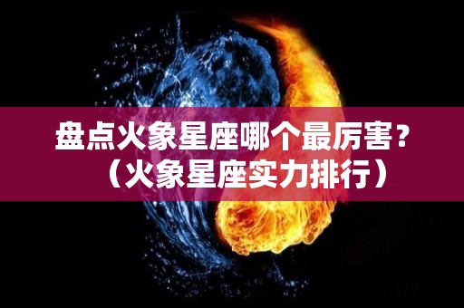 盘点火象星座哪个最厉害？（火象星座实力排行）