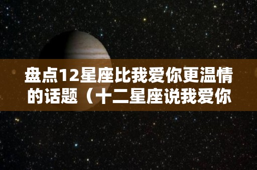 盘点12星座比我爱你更温情的话题（十二星座说我爱你的可信度排行榜）