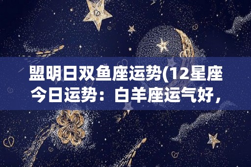 盟明日双鱼座运势(12星座今日运势：白羊座运气好，金牛座感到烦躁，狮子座受影响)