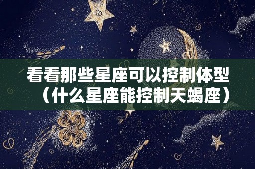 看看那些星座可以控制体型（什么星座能控制天蝎座）