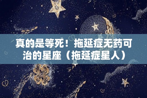 真的是等死！拖延症无药可治的星座（拖延症星人）